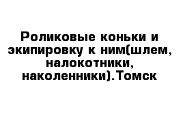 Роликовые коньки и экипировку к ним(шлем, налокотники, наколенники).Томск